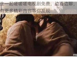 男生女生一起嗟嗟嗟电视剧免费，边看边聊，一键互动，还有更多精彩内容等你发现