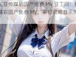 麻花豆传媒剧国产免费 MV 豆丁网：提供精彩国产免费 MV，带你领略音乐的魅力