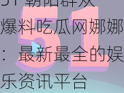 51 朝阳群众爆料吃瓜网娜娜：最新最全的娱乐资讯平台