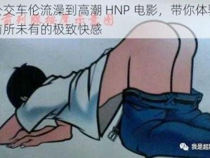 公交车伦流澡到高潮 HNP 电影，带你体验前所未有的极致快感