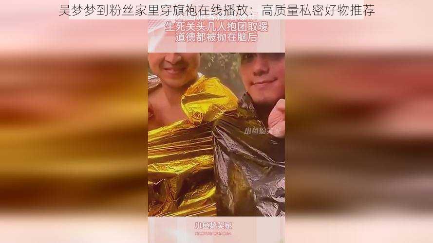 吴梦梦到粉丝家里穿旗袍在线播放：高质量私密好物推荐