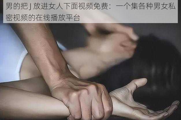 男的把 J 放进女人下面视频免费：一个集各种男女私密视频的在线播放平台