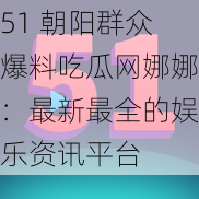 51 朝阳群众爆料吃瓜网娜娜：最新最全的娱乐资讯平台