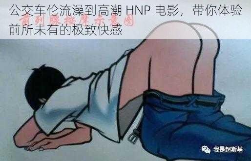 公交车伦流澡到高潮 HNP 电影，带你体验前所未有的极致快感