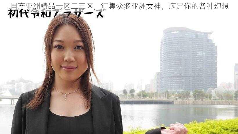 国产亚洲精品一区二三区，汇集众多亚洲女神，满足你的各种幻想