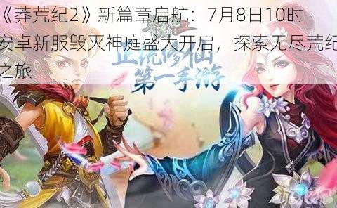 《莽荒纪2》新篇章启航：7月8日10时安卓新服毁灭神庭盛大开启，探索无尽荒纪之旅